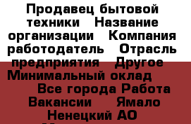 Продавец бытовой техники › Название организации ­ Компания-работодатель › Отрасль предприятия ­ Другое › Минимальный оклад ­ 25 000 - Все города Работа » Вакансии   . Ямало-Ненецкий АО,Муравленко г.